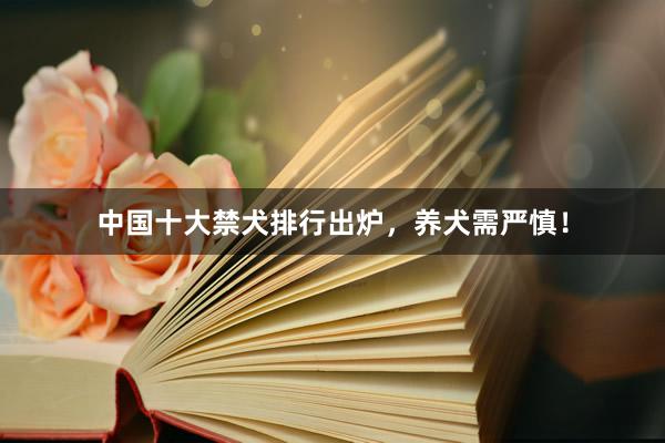 中国十大禁犬排行出炉，养犬需严慎！